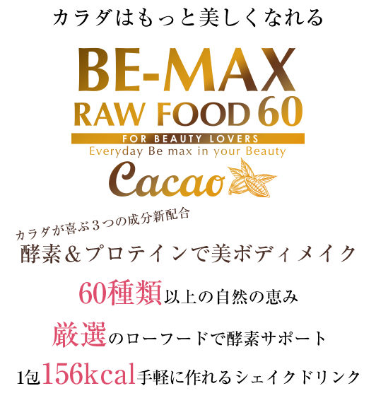 カラダはもっと美しくなれる　「美容」＋「健康」＋「ダイエット」　BE-MAX RAWFOOD 60 FOR BEAUTY LOVERS Everyday Be max in your Beauty　生のまま栄養まるごと酵素の極み　60種類の自然の恵み　厳選のローフードで酵素サポート　1包156kcal手軽に作れるノンシェイカータイプ